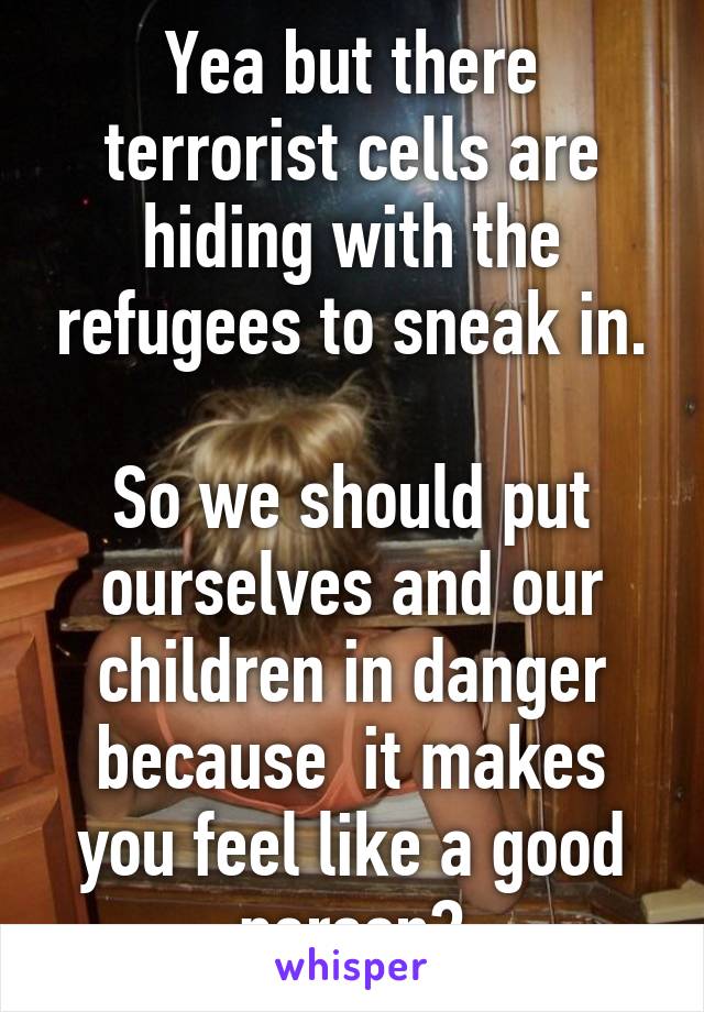 Yea but there terrorist cells are hiding with the refugees to sneak in.

So we should put ourselves and our children in danger because  it makes you feel like a good person?