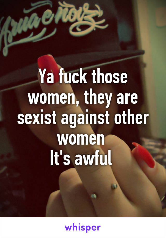 Ya fuck those women, they are sexist against other women 
It's awful 