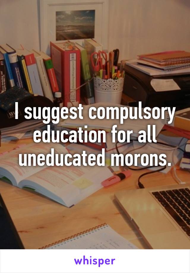 I suggest compulsory education for all uneducated morons.