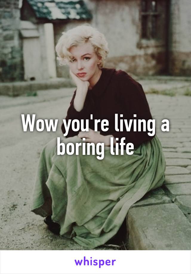 Wow you're living a boring life