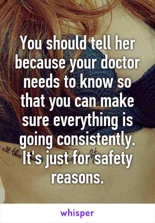 You should tell her because your doctor needs to know so that you can make sure everything is going consistently. It's just for safety reasons.