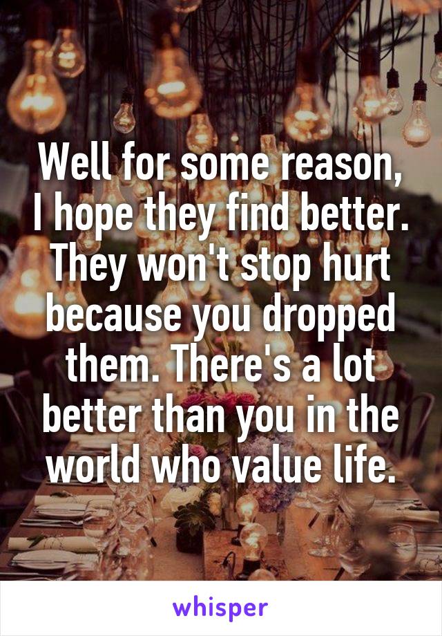 Well for some reason, I hope they find better. They won't stop hurt because you dropped them. There's a lot better than you in the world who value life.