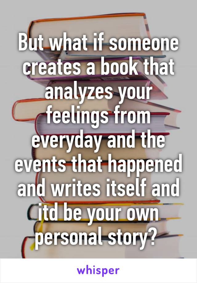 But what if someone creates a book that analyzes your feelings from everyday and the events that happened and writes itself and itd be your own personal story? 