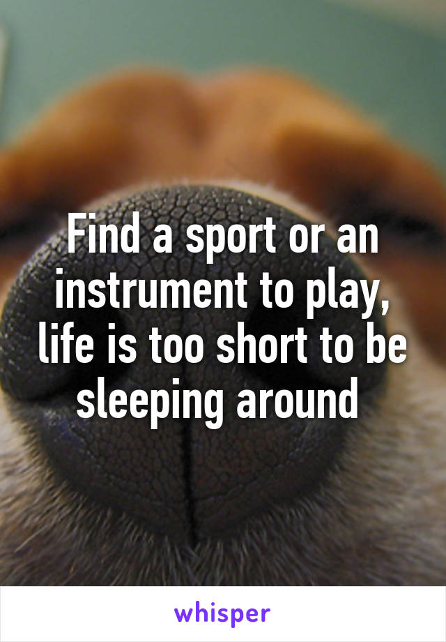 Find a sport or an instrument to play, life is too short to be sleeping around 