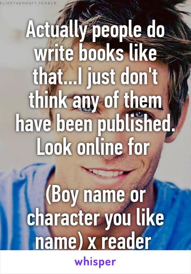 Actually people do write books like that...I just don't think any of them have been published. Look online for 

(Boy name or character you like name) x reader 