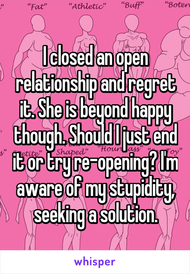 I closed an open relationship and regret it. She is beyond happy though. Should I just end it or try re-opening? I'm aware of my stupidity, seeking a solution.