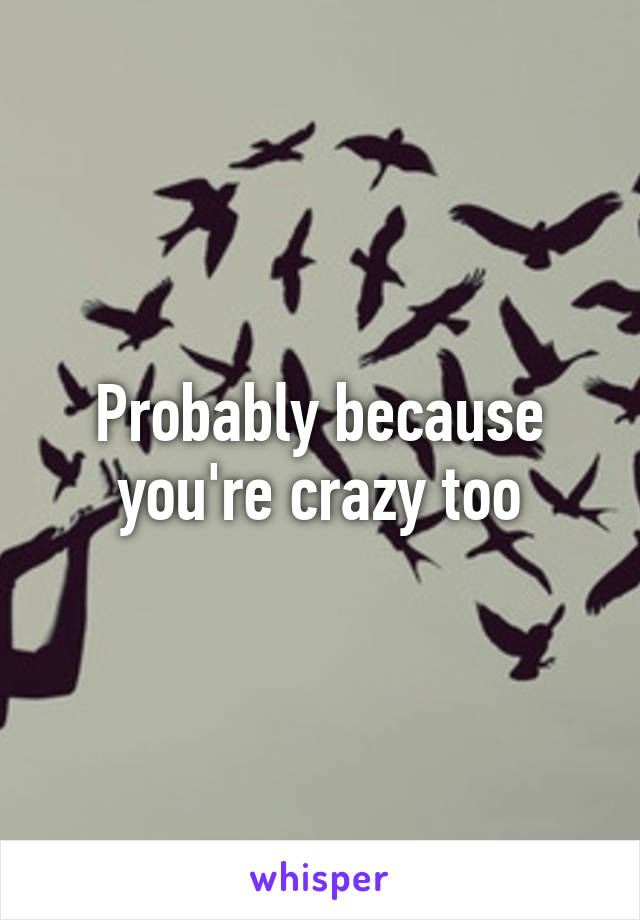 Probably because you're crazy too