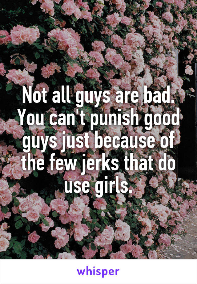 Not all guys are bad.
You can't punish good guys just because of the few jerks that do use girls.