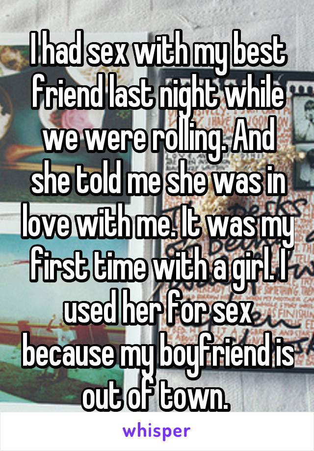 I had sex with my best friend last night while we were rolling. And she told me she was in love with me. It was my first time with a girl. I used her for sex because my boyfriend is out of town. 