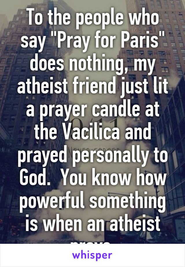 To the people who say "Pray for Paris" does nothing, my atheist friend just lit a prayer candle at the Vacilica and prayed personally to God.  You know how powerful something is when an atheist prays.