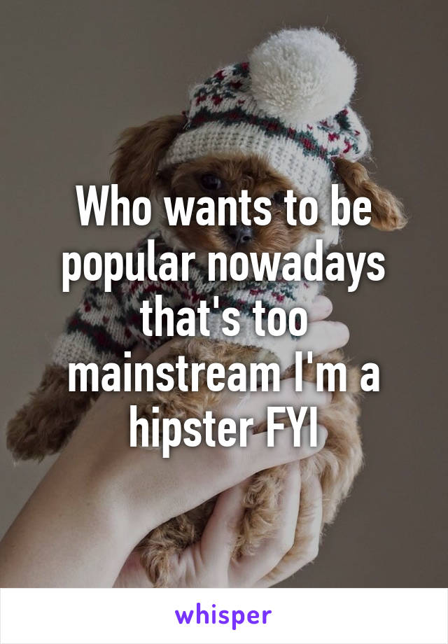 Who wants to be popular nowadays that's too mainstream I'm a hipster FYI