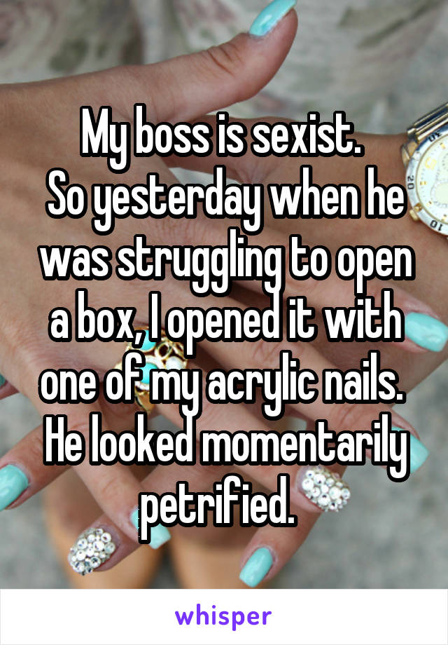 My boss is sexist. 
So yesterday when he was struggling to open a box, I opened it with one of my acrylic nails. 
He looked momentarily petrified.  