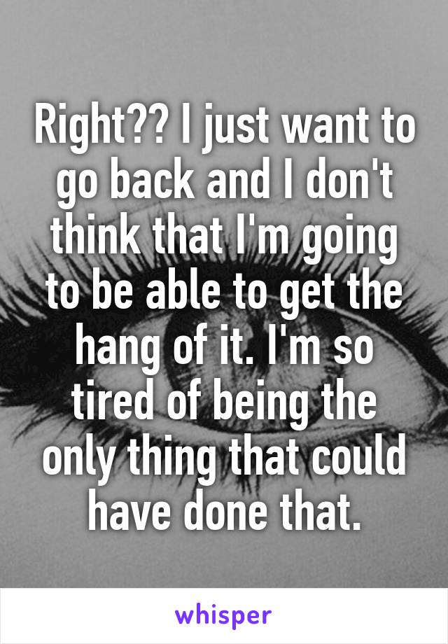 Right?? I just want to go back and I don't think that I'm going to be able to get the hang of it. I'm so tired of being the only thing that could have done that.