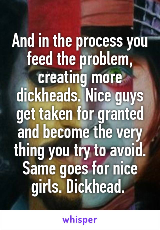 And in the process you feed the problem, creating more dickheads. Nice guys get taken for granted and become the very thing you try to avoid. Same goes for nice girls. Dickhead. 