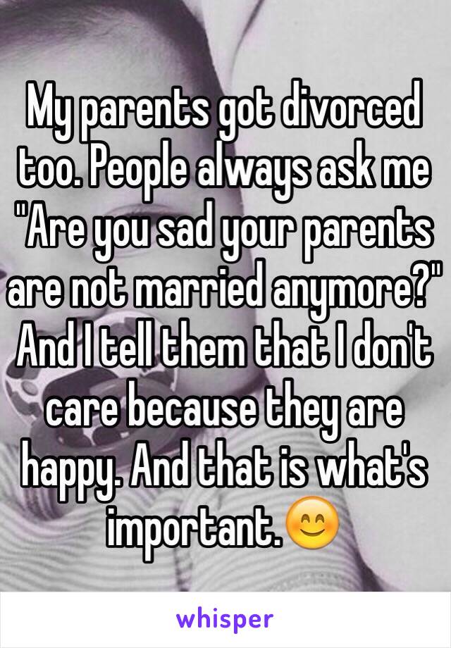 My parents got divorced too. People always ask me "Are you sad your parents are not married anymore?" And I tell them that I don't care because they are happy. And that is what's important.😊