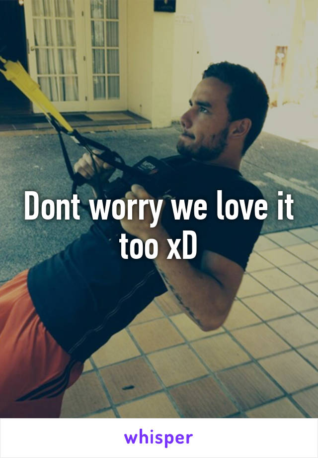 Dont worry we love it too xD