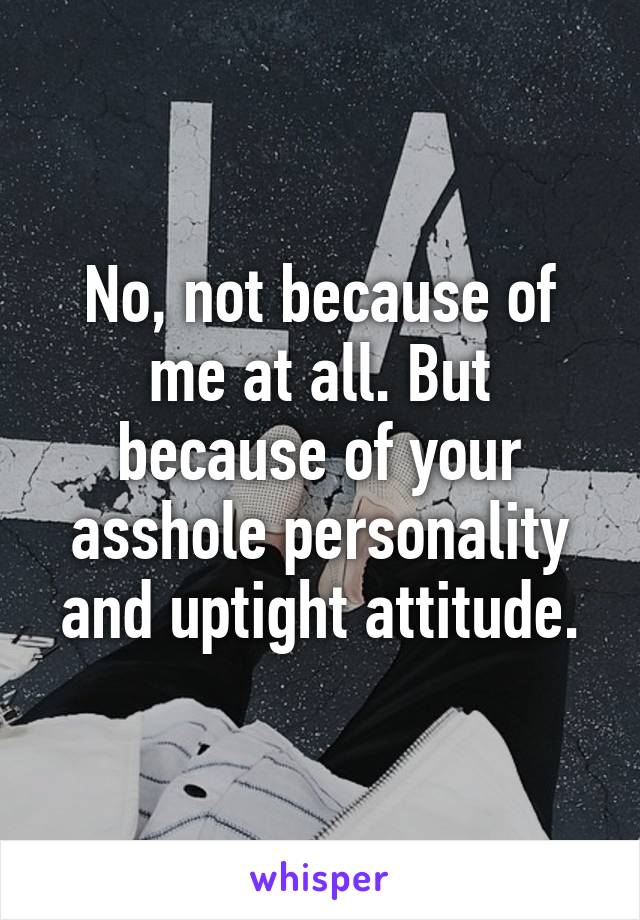 No, not because of me at all. But because of your asshole personality and uptight attitude.