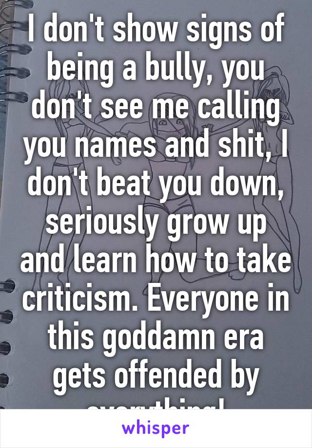 I don't show signs of being a bully, you don't see me calling you names and shit, I don't beat you down, seriously grow up and learn how to take criticism. Everyone in this goddamn era gets offended by everything!