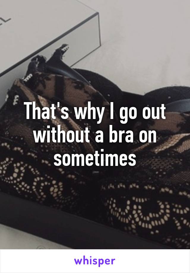 That's why I go out without a bra on sometimes