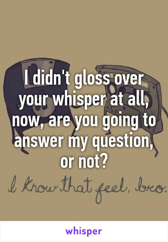 I didn't gloss over your whisper at all, now, are you going to answer my question, or not?