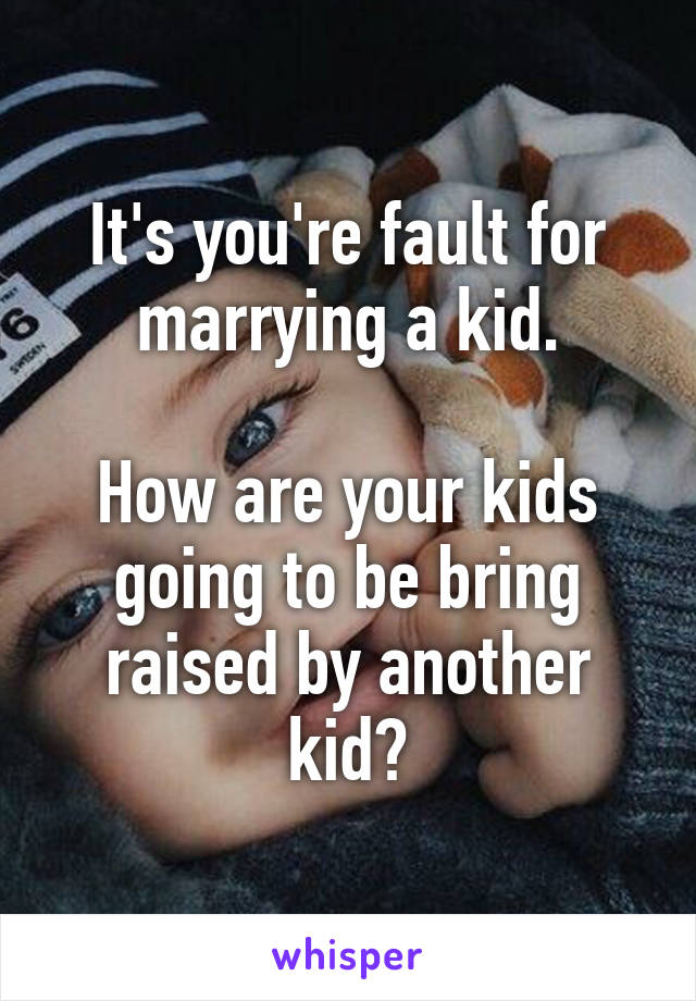 It's you're fault for marrying a kid.

How are your kids going to be bring raised by another kid?