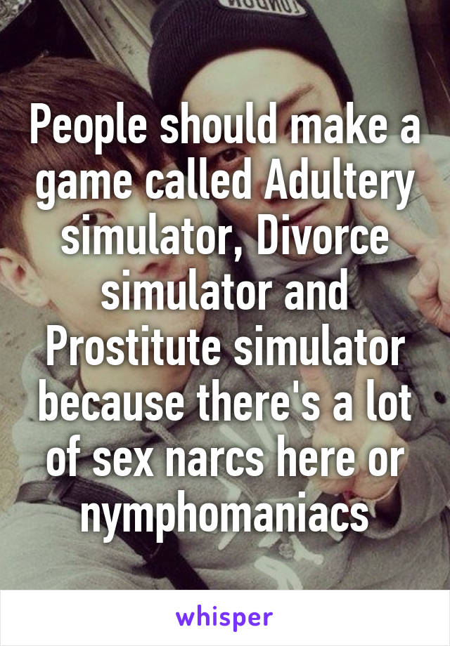 People should make a game called Adultery simulator, Divorce simulator and Prostitute simulator because there's a lot of sex narcs here or nymphomaniacs