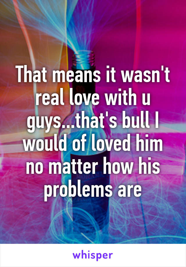That means it wasn't real love with u guys...that's bull I would of loved him no matter how his problems are
