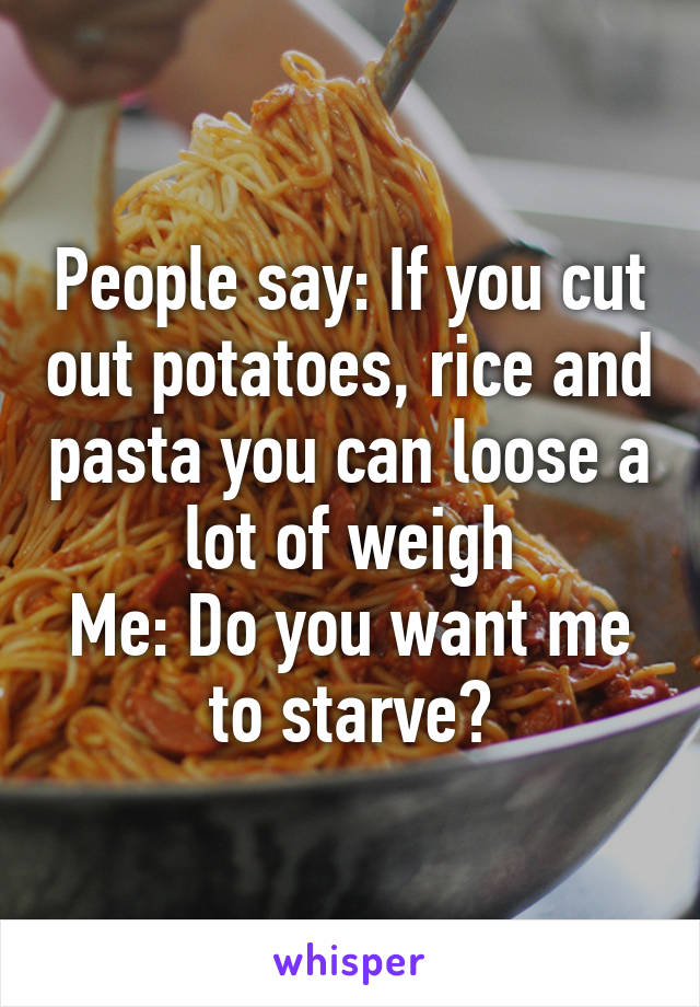 People say: If you cut out potatoes, rice and pasta you can loose a lot of weigh
Me: Do you want me to starve?