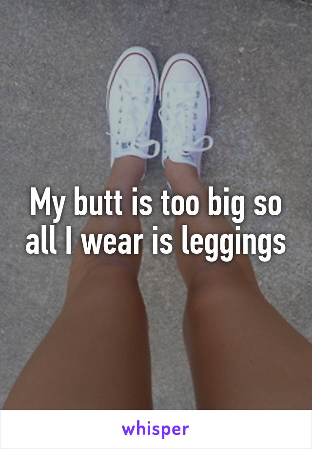 My butt is too big so all I wear is leggings