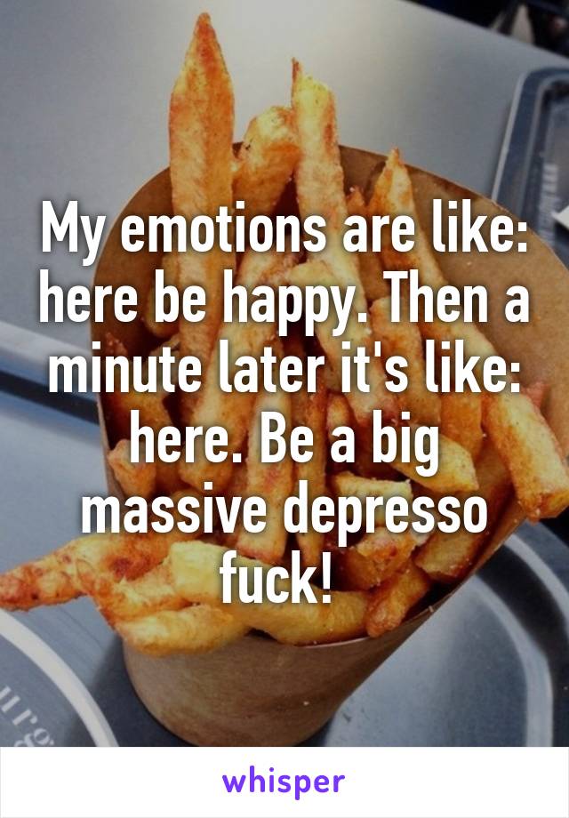 My emotions are like: here be happy. Then a minute later it's like: here. Be a big massive depresso fuck! 