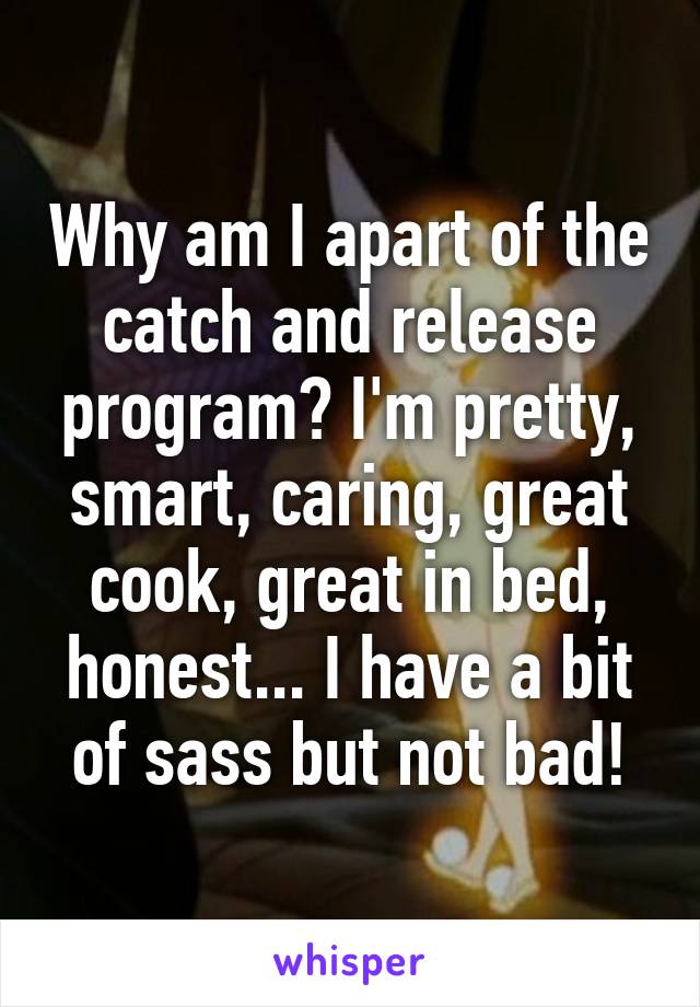 Why am I apart of the catch and release program? I'm pretty, smart, caring, great cook, great in bed, honest... I have a bit of sass but not bad!