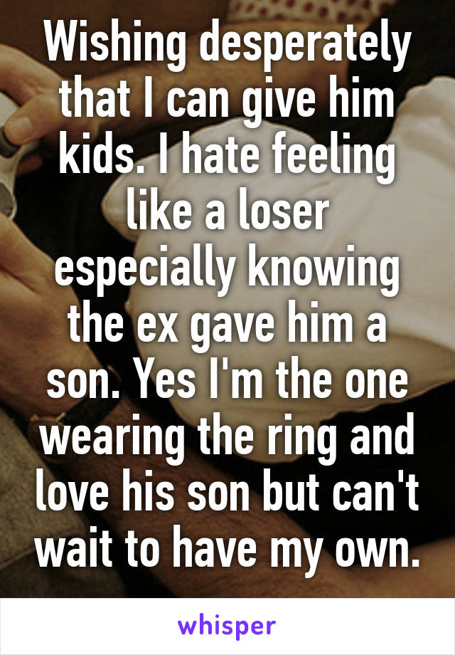 Wishing desperately that I can give him kids. I hate feeling like a loser especially knowing the ex gave him a son. Yes I'm the one wearing the ring and love his son but can't wait to have my own. 