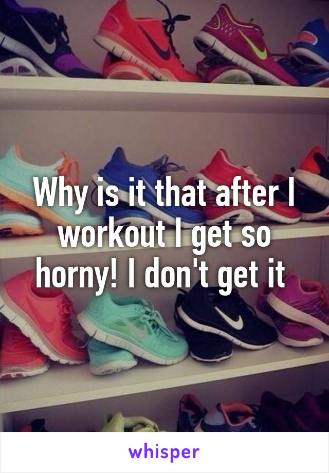 Why is it that after I workout I get so horny! I don't get it 