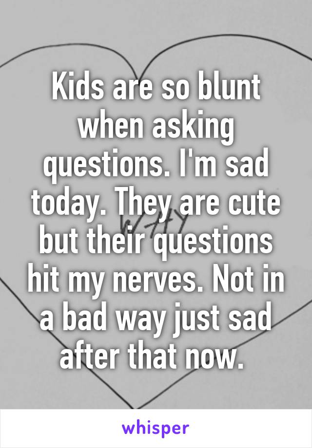 Kids are so blunt when asking questions. I'm sad today. They are cute but their questions hit my nerves. Not in a bad way just sad after that now. 