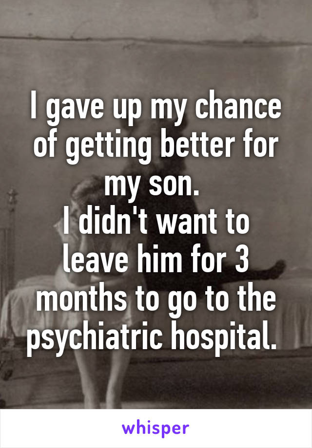 I gave up my chance of getting better for my son. 
I didn't want to leave him for 3 months to go to the psychiatric hospital. 