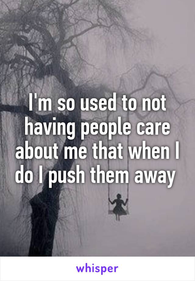 I'm so used to not having people care about me that when I do I push them away 