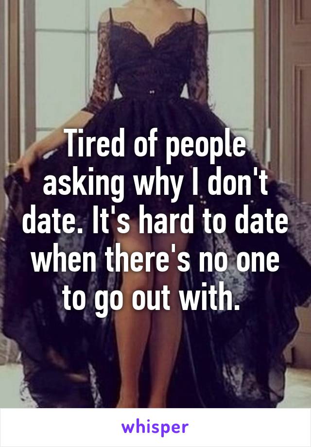 Tired of people asking why I don't date. It's hard to date when there's no one to go out with. 