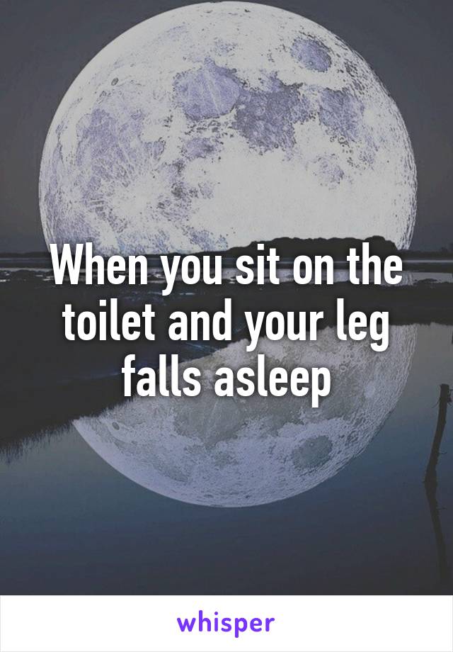 When you sit on the toilet and your leg falls asleep