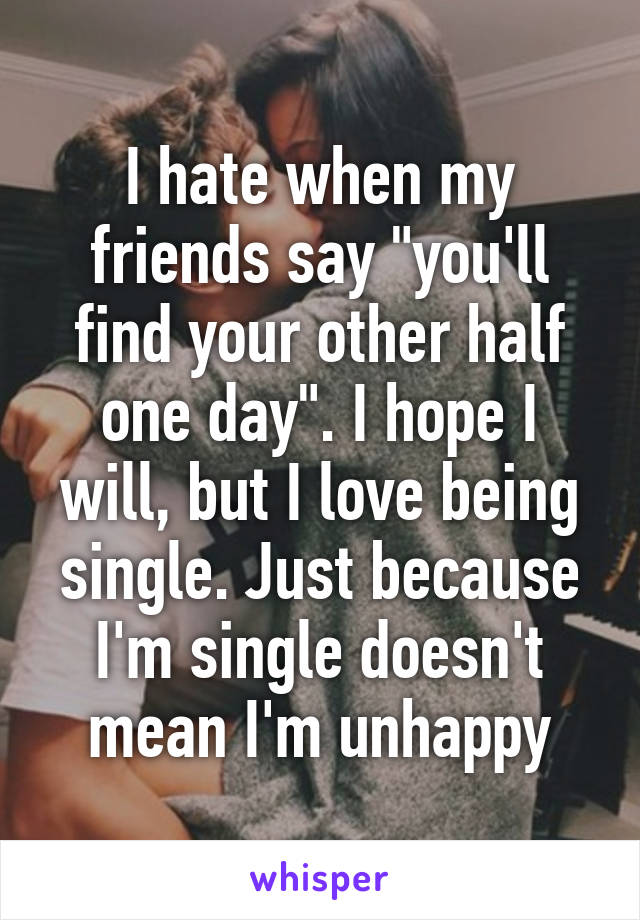 I hate when my friends say "you'll find your other half one day". I hope I will, but I love being single. Just because I'm single doesn't mean I'm unhappy