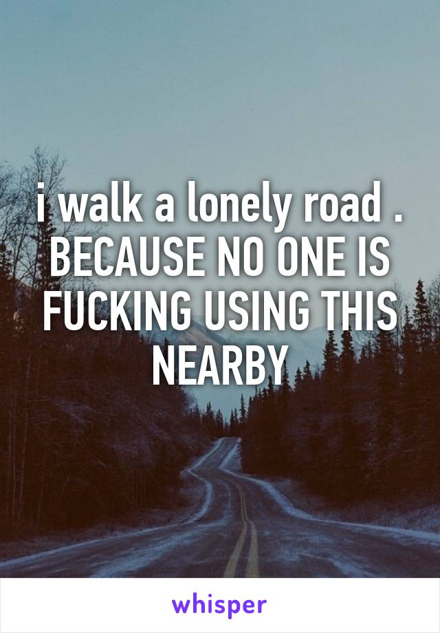 i walk a lonely road . BECAUSE NO ONE IS FUCKING USING THIS NEARBY
