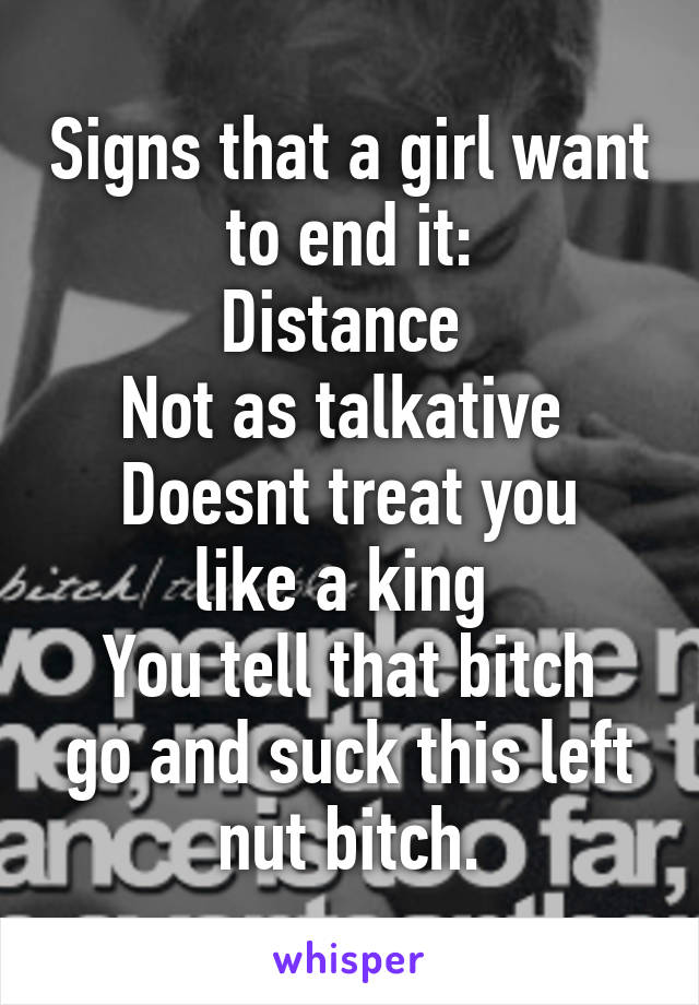 Signs that a girl want to end it:
Distance 
Not as talkative 
Doesnt treat you like a king 
You tell that bitch go and suck this left nut bitch.