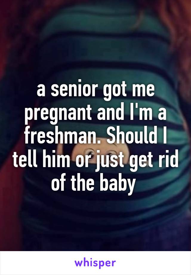 a senior got me pregnant and I'm a freshman. Should I tell him or just get rid of the baby 