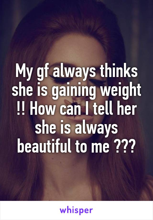 My gf always thinks she is gaining weight !! How can I tell her she is always beautiful to me ???