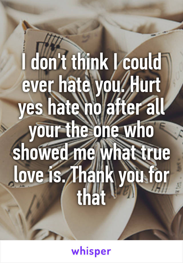 I don't think I could ever hate you. Hurt yes hate no after all your the one who showed me what true love is. Thank you for that