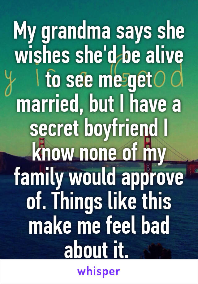 My grandma says she wishes she'd be alive to see me get married, but I have a secret boyfriend I know none of my family would approve of. Things like this make me feel bad about it. 