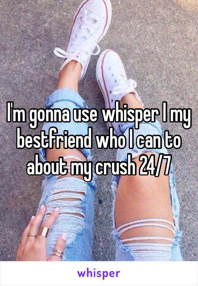 I'm gonna use whisper I my bestfriend who I can to about my crush 24/7