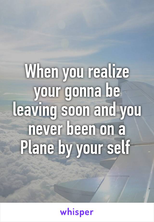 When you realize your gonna be leaving soon and you never been on a Plane by your self 