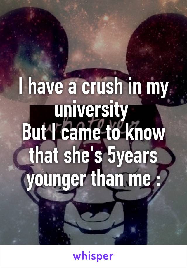 I have a crush in my university 
But I came to know that she's 5years younger than me :\