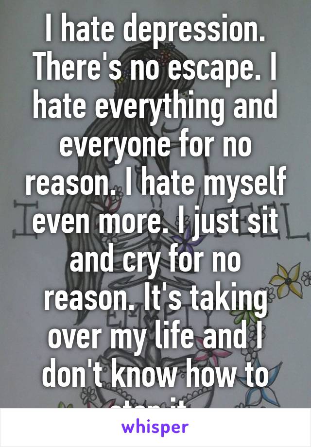 I hate depression. There's no escape. I hate everything and everyone for no reason. I hate myself even more. I just sit and cry for no reason. It's taking over my life and I don't know how to stop it. 