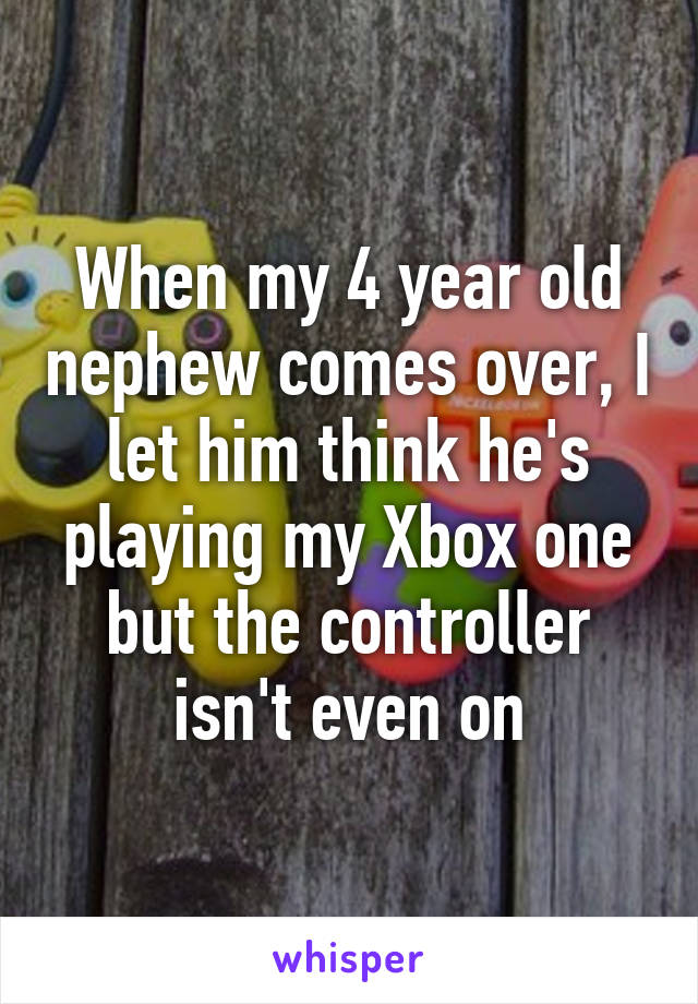 When my 4 year old nephew comes over, I let him think he's playing my Xbox one but the controller isn't even on